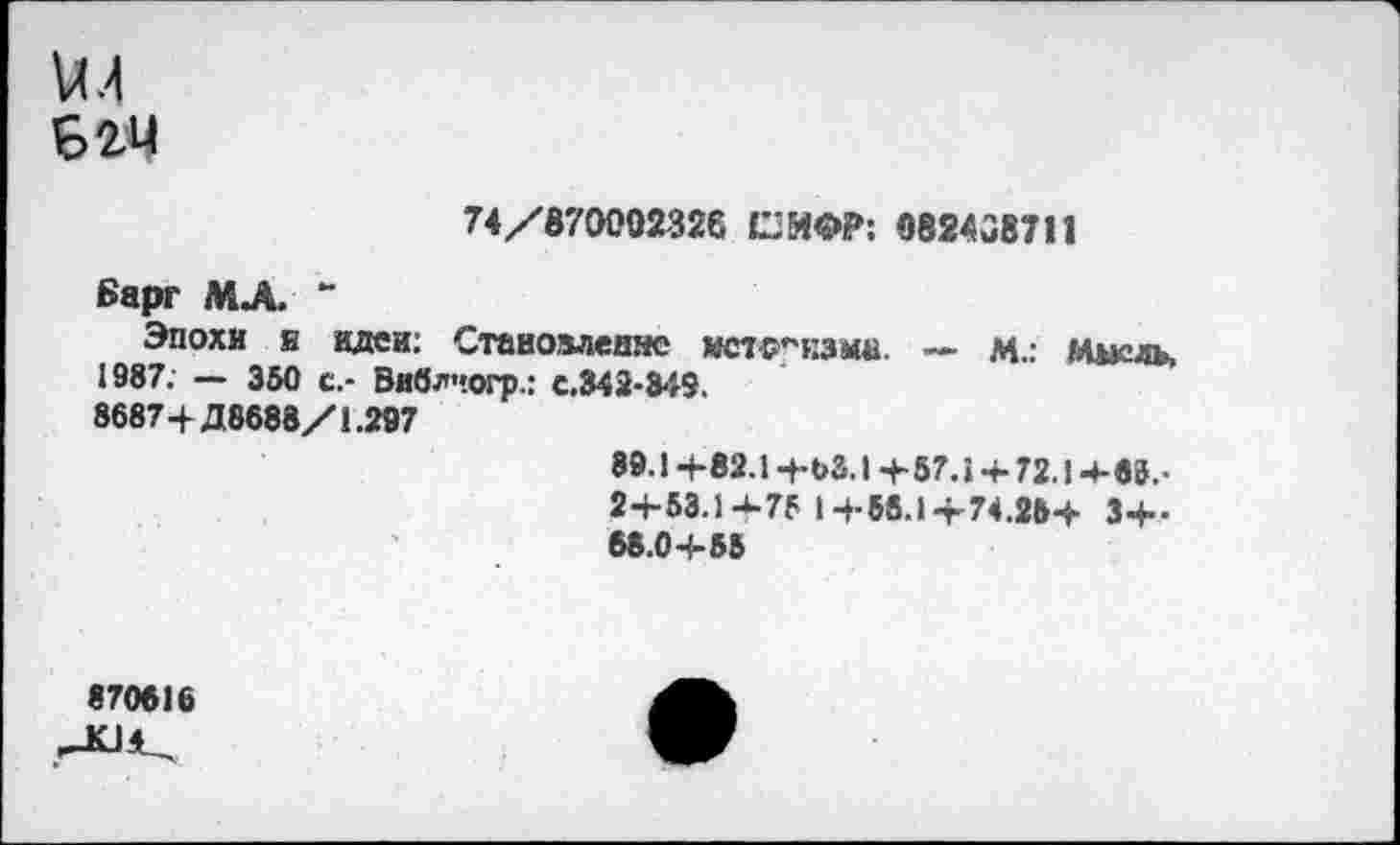 ﻿Б 24
74/870002326 СИФР: 082438711
Барг МЛ “
Эпохи я идеи: Становлеияе мст-р^нзма. — М.: Шкль, 1987. — 350 с.- Виблчогр.: с.342-349.
8687+Д8688/1.207	89.1+82.1 +63.1 +57.1 + 72.14-69.-2+53.1 +75 1 +58.1 +74.25+ 3+-68.0+55
870616